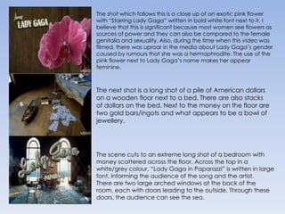 The shot which follows this is a close up of an exotic pink flower with “Starring Lady Gaga” written in bold white font next to it. I believe that this is significant because most women see flowers as sources of power and they can also be compared to the female genitalia and sexuality. Also, during the time when this video was filmed, there was uproar in the media about Lady Gaga’s gender caused by rumours that she was a hermaphrodite. The use of the pink flower next to Lady Gaga’s name makes her appear feminine.The next shot is a long shot of a pile of American dollars on a wooden floor next to a bed. There are also stacks of dollars on the bed. Next to the money on the floor are two gold bars/ingots and what appears to be a bowl of jewellery. The scene cuts to an extreme long shot of a bedroom with money scattered across the floor. Across the top in a white/grey colour, “Lady Gaga in Paparazzi” is written in large font, informing the audience of the song and the artist.There are two large arched windows at the back of the room, each with doors leading to the outside. Through these doors, the audience can see the sea. 