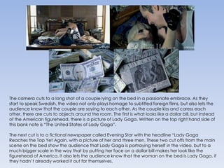 The camera cuts to a long shot of a couple lying on the bed in a passionate embrace. As they start to speak Swedish, the video not only plays homage to subtitled foreign films, but also lets the audience know that the couple are saying to each other. As the couple kiss and caress each other, there are cuts to objects around the room. The first is what looks like a dollar bill, but instead of the American figurehead, there is a picture of Lady Gaga. Written on the top right hand side of this bank note is “The United States of Lady Gaga”.The next cut is to a fictional newspaper called Evening Star with the headline “Lady Gaga Reaches the Top Yet Again, with a picture of her and three men. These two cut offs from the main scene on the bed show the audience that Lady Gaga is portraying herself in the video, but to a much bigger scale in the way that by putting her face on a dollar bill makes her look like the figurehead of America. It also lets the audience know that the woman on the bed is Lady Gaga, if they hadn’t already worked it out for themselves.