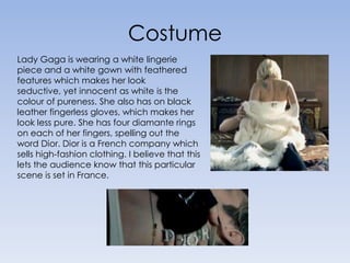 Costume Lady Gaga is wearing a white lingerie piece and a white gown with feathered features which makes her look seductive, yet innocent as white is the colour of pureness. She also has on black leather fingerless gloves, which makes her look less pure. She has four diamante rings on each of her fingers, spelling out the word Dior. Dior is a French company which sells high-fashion clothing. I believe that this lets the audience know that this particular scene is set in France.