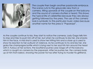 The couple then begin another passionate embrace. The scene cuts to the greyscale view from a camera, tilting upwards at the couple on the balcony and the sound of camera shutters is heard. This shows the typical life of celebrities because they are always getting followed by the press. The use of the camera look is symbolic to this particular music video because another name for the press is “Paparazzi”.As the couple continue to kiss, they start to notice the cameras. Lady Gaga tells him to stop and tries to push him off of her, but when he continues to kiss her, she smacks him in the face. A mid shot is used to show her hitting him and a close up is used to show his reaction to her outburst of violence. As he continues to try and kiss her, she grabs the champagne bottle which is lying next to her and hits him around the head with it. Furious at her actions, the boyfriend pushes Lady Gaga off of the balcony which is caught on camera by the paparazzi. After he pushes her, the camera looks up at him from below, showing the power he has after trying to murder his girlfriend.