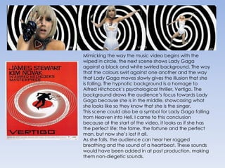 Mimicking the way the music video begins with the wiped in circle, the next scene shows Lady Gaga against a black and white swirled background. The way that the colours swirl against one another and the way that Lady Gaga moves slowly gives the illusion that she is falling. The hypnotic background is a homage to Alfred Hitchcock’s psychological thriller, Vertigo. The background draws the audience’s focus towards Lady Gaga because she is in the middle, showcasing what she looks like so they know that she is the singer.This scene could also be a symbol for Lady Gaga falling from Heaven into Hell. I came to this conclusion because at the start of the video, it looks as if she has the perfect life; the fame, the fortune and the perfect man, but now she’s lost it all.As she falls, the audience can hear her ragged breathing and the sound of a heartbeat. These sounds would have been added in at post production, making them non-diegetic sounds. 