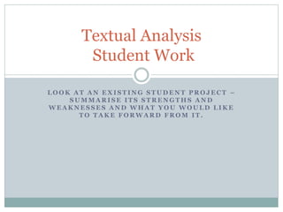Textual Analysis 
Student Work 
LOOK AT AN EXISTING STUDENT PROJECT – 
SUMMARISE ITS STRENGTHS AND 
WEAKNESSES AND WHAT YOU WOULD LIKE 
TO TAKE FORWARD FROM IT. 
 