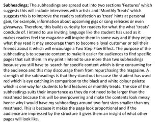 Subheadings; The subheadings are spread out into two sections ‘Features’ which
suggests this will include interviews with artists and ‘Monthly Treats’ which
suggests this is to improve the readers satisfaction as ‘treat’ hints at personal
gain, for example, information about upcoming gigs or song releases or even
giveaways. Therefore, this builds curiosity for readers for what the what ‘treats’
conclude of. I intend to use inviting language like the student has used as it
makes readers feel the magazine will inspire them in some way and if they enjoy
what they read it may encourage them to become a loyal customer or tell their
friends about it which will encourage a Two Step Flow Effect. The purpose of the
subheading is to separate content to make it easier for audiences to find specific
pages that suit them. In my print I intend to use more than two subheadings
because you still have to search for specific content which is time consuming for
the audience and this may discourage them from repurchasing the magazine. A
strength of the subheadings is that they stand out because the student has used
red which is eye catching in comparison to the black and white colour palette
which is one way for students to find features or monthly treats. The size of the
subheadings suits their importance as they do not need to be larger than the
masthead because this will be overpowering and make the contents look messy
hence why I would have my subheadings around two font sizes smaller than my
masthead. This is because it makes the page look proportional and if the
audience are impressed by the structure it gives them an insight of what other
pages will look like.
 