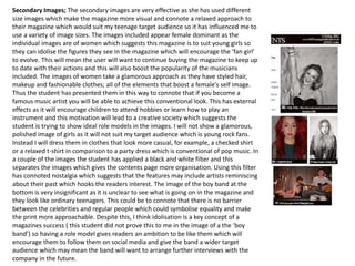 Secondary Images; The secondary images are very effective as she has used different
size images which make the magazine more visual and connote a relaxed approach to
their magazine which would suit my teenage target audience so it has influenced me to
use a variety of image sizes. The images included appear female dominant as the
individual images are of women which suggests this magazine is to suit young girls so
they can idolise the figures they see in the magazine which will encourage the ‘fan girl’
to evolve. This will mean the user will want to continue buying the magazine to keep up
to date with their actions and this will also boost the popularity of the musicians
included. The images of women take a glamorous approach as they have styled hair,
makeup and fashionable clothes; all of the elements that boost a female’s self image.
Thus the student has presented them in this way to connote that if you become a
famous music artist you will be able to achieve this conventional look. This has external
effects as it will encourage children to attend hobbies or learn how to play an
instrument and this motivation will lead to a creative society which suggests the
student is trying to show ideal role models in the images. I will not show a glamorous,
polished image of girls as it will not suit my target audience which is young rock fans.
Instead I will dress them in clothes that look more casual, for example, a checked shirt
or a relaxed t-shirt in comparison to a party dress which is conventional of pop music. In
a couple of the images the student has applied a black and white filter and this
separates the images which gives the contents page more organisation. Using this filter
has connoted nostalgia which suggests that the features may include artists reminiscing
about their past which hooks the readers interest. The image of the boy band at the
bottom is very insignificant as it is unclear to see what is going on in the magazine and
they look like ordinary teenagers. This could be to connote that there is no barrier
between the celebrities and regular people which could symbolise equality and make
the print more approachable. Despite this, I think idolisation is a key concept of a
magazines success ( this student did not prove this to me in the image of a the ‘boy
band’) so having a role model gives readers an ambition to be like them which will
encourage them to follow them on social media and give the band a wider target
audience which may mean the band will want to arrange further interviews with the
company in the future.
 