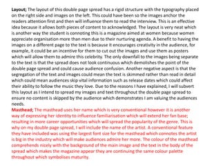 Layout; The layout of this double page spread has a rigid structure with the typography placed
on the right side and images on the left. This could have been so the images anchor the
readers attention first and then will influence them to read the interview. This is an effective
idea because it allows both pieces of content to acknowledged. The layout is very neat which
is another way the student is connoting this is a magazine aimed at women because women
appreciate organisation more than men due to their nurturing agenda. A benefit to having the
images on a different page to the text is because it encourages creativity in the audience, for
example, it could be an incentive for them to cut out the images and use them as posters
which will allow them to admire this celebrity. The only downfall to the images being separate
to the text is that the spread does not look continuous which demolishes the point of the
double page spread and could cause audience confusion. Another negative aspect is that the
segregation of the text and images could mean the text is skimmed rather than read in detail
which could mean audiences skip vital information such as release dates which could affect
their ability to follow the music they love. Due to the reasons I have explained, I will subvert
this layout as I intend to spread my images and text throughout the double page spread to
ensure no content is skipped by the audience which demonstrates I am valuing the audiences
needs.
Masthead; The masthead uses her name which is very conventional however it is another
way of expressing her identity to influence familiarisation which will extend her fan base;
resulting in more career opportunities which will spread the popularity of the genre. This is
why on my double page spread, I will include the name of the artist. A conventional feature
they have included was using the largest font size for the masthead which connotes the artist
is big in the industry which will make audiences admire her more. The colour of the masthead
comprehends nicely with the background of the main image and the text in the body of the
spread which makes the magazine appear they are continuing the same colour palette
throughout which symbolises maturity.
 