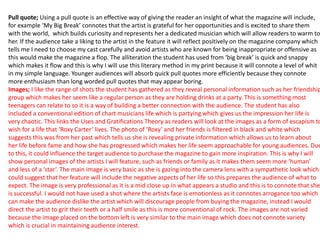 Pull quote; Using a pull quote is an effective way of giving the reader an insight of what the magazine will include,
for example ‘My Big Break’ connotes that the artist is grateful for her opportunities and is excited to share them
with the world, which builds curiosity and represents her a dedicated musician which will allow readers to warm to
her. If the audience take a liking to the artist in the feature it will reflect positively on the magazine company which
tells me I need to choose my cast carefully and avoid artists who are known for being inappropriate or offensive as
this would make the magazine a flop. The alliteration the student has used from ‘big break’ is quick and snappy
which makes it flow and this is why I will use this literary method in my print because it will connote a level of whit
in my simple language. Younger audiences will absorb quick pull quotes more efficiently because they connote
more enthusiasm than long worded pull quotes that may appear boring.
Images; I like the range of shots the student has gathered as they reveal personal information such as her friendship
group which makes her seem like a regular person as they are holding drinks at a party. This is something most
teenagers can relate to so it is a way of building a better connection with the audience. The student has also
included a conventional edition of chart musicians life which is partying which gives us the impression her life is
very chaotic. This links the Uses and Gratifications Theory as readers will look at the images as a form of escapism to
wish for a life that ‘Roxy Carter’ lives. The photo of ‘Roxy’ and her friends is filtered in black and white which
suggests this was from her past which tells us she is revealing private information which allows us to learn about
her life before fame and how she has progressed which makes her life seem approachable for young audiences. Due
to this, it could influence the target audience to purchase the magazine to gain more inspiration. This is why I will
show personal images of the artists I will feature, such as friends or family as it makes them seem more ‘human’
and less of a ‘star’. The main image is very basic as she is gazing into the camera lens with a sympathetic look which
could suggest that her feature will include the negative aspects of her life so this prepares the audience of what to
expect. The image is very professional as it is a mid close up in what appears a studio and this is to connote that she
is successful. I would not have used a shot where the artists face is emotionless as it connotes arrogance too which
can make the audience dislike the artist which will discourage people from buying the magazine, instead I would
direct the artist to grit their teeth or a half smile as this is more conventional of rock. The images are not varied
because the image placed on the bottom left is very similar to the main image which does not connote variety
which is crucial in maintaining audience interest.
 