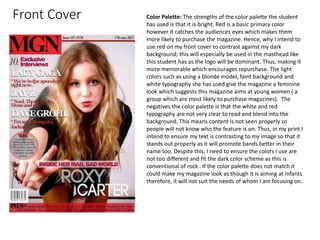 Front Cover Color Palette: The strengths of the color palette the student
has used is that it is bright. Red is a basic primary color
however it catches the audiences eyes which makes them
more likely to purchase the magazine. Hence, why I intend to
use red on my front cover to contrast against my dark
background; this will especially be used in the masthead like
this student has as the logo will be dominant. Thus, making it
more memorable which encourages repurchase. The light
colors such as using a blonde model, faint background and
white typography she has used give the magazine a feminine
look which suggests this magazine aims at young women ( a
group which are most likely to purchase magazines). The
negatives the color palette is that the white and red
typography are not very clear to read and blend into the
background. This means content is not seen properly so
people will not know who the feature is on. Thus, in my print I
intend to ensure my text is contrasting to my image so that it
stands out properly as it will promote bands better in their
name too. Despite this, I need to ensure the colors I use are
not too different and fit the dark color scheme as this is
conventional of rock . If the color palette does not match it
could make my magazine look as though it is aiming at infants
therefore, it will not suit the needs of whom I am focusing on.
 
