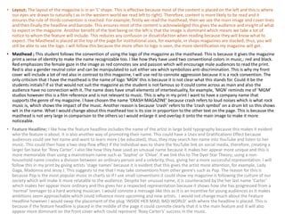• Layout; The layout of the magazine is in an ‘L’ shape. This is effective because most of the content is placed on the left and this is where
our eyes are drawn to naturally ( as in the western world we read left to right). Therefore, content is more likely to be read and it
ensures the rule of thirds convention is reached. For example, firstly we read the masthead, then we see the main image and cover lines
and then finally the headline and barcode. This ensures most of the content is acknowledged this gives the audience and insight of what
to expect in the magazine. Another benefit of the text being on the left is that the image is dominant which means we take a lot of
notice to whom the feature will include. This reduces any confusion or dissatisfaction when reading because they will know what to
expect. The Masthead is placed at the top of the page for institutional uses, for example, in shops magazines are stacked, thus, you will
still be able to see the logo. I will follow this because the more often to logo is seen, the more identification my magazine will get.
• Masthead ; This student follows the convention of using the logo of the magazine as the masthead. This is because it gives the magazine
print a sense of identity to make the name recognizable too. I like how they have used two conventional colors in music,: red and black.
Red emphasizes the female gaze in the image as red connotes sex and passion which will encourage male audiences to read the print.
Red is also a gender neutral color and can be manipulated to suit either sex which symbolizes anti-discrimination. This is why my front
cover will include a lot of red also in contrast to this magazine, I will use red to connote aggression because it is a rock convention. The
only criticism that I have the masthead is the name of logo ‘MGN’ this is because it is not clear what this stands for. Could it be the
students initials? If so that would not suit the magazine as the student is not famous so it could come across as main and also the
audience have no connection with it. The name does have small elements of intertextuality, for example, ‘MGN’ reminds me of ‘MGM’
studios however this is a film reference and is not relevant to music. This is why in my print I want to have a company name that
supports the genre of my magazine. I have chosen the name ‘CRASH MAGAZINE’ because crash refers to loud noises which is what rock
music is, which shows the impact of the music. Another reason is because ‘crash’ refers to the ‘crash symbol’ on a drum kit so this shows
wit in the name. What I would change about this masthead too is its size in proportion to the other text on the page. This is because the
masthead is not very large in comparison to the others so I would enlarge it and overlap it onto the main image to make it more
noticeable.
• Feature Headline; I like how the feature headline includes the name of the artist in large bold typography because this makes it evident
who the feature is about. It is also another way of promoting their name. This could have a Uses and Gratifications Effect because
audiences could see her name and want to learn more ( be educated), thus, they may search her name into YouTube and listen to her
music. This could then have a two step flow effect if the individual was to share the YouTube link on social media, therefore, creating a
larger fan base for ‘Roxy Carter’. I also like how they have used an unusual name because it makes her appear more unique and this is
more memorable than using a mainstream name such as ‘Sophie’ or ‘Chloe’. If we link this to The Dyer Star Theory; using a non-
household name creates a division between an ordinary person and a celebrity, thus, giving her a more successful representation. I will
follow this in my print by giving artists ‘stage names’ because it is evident that this gives the artist more attention, for example, Lady
Gaga, Madonna and Jessy J. This suggests to me that I may take conventions from other genre’s such as Pop. The reason for this is
because Pop is the most popular music in charts so if I use small conventions it could show my magazine is following the culture of our
society which will make it more relatable to the audience. Despite her unusual name, it is counteracted by the her last name ‘Carter’
which makes her appear more ordinary and this gives her a respected representation because it shows how she has progressed from a
‘normal’ teenager to a hard working musician. I would connote a message like this as it is an incentive for young audiences as it makes
ambitions seem approachable which could influence more upcoming and new artists. I would not change much about the Feature
Headline however I would swap the placement of the plug ‘INSIDE HER MAD, BAD WORLD’ with where the headline is placed. This is
because if the feature headline is placed in the middle of the page it could connote clearly that it is the main feature and it will also
appear more dominant on the front cover which could represent ‘Roxy Carter’s’ success in the music.
 
