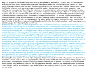 Plug; One thing I really like about this magazine is the plug: ‘INSIDE HER MAD, BAD WORLD’. The rhyme in the plug makes it so it is
read clearly. It also is catchy , fast and simple which makes the plug more memorable. Although it may seem simplistic, it is very
suited to my target audience whom appreciate catchy slogans because they look less formal which gives her magazine a more relaxed
feel. This has influenced me to use rhyme in my print; it could be used in a plug, pull quote or even a cover line as it is a more
satisfying read because the text ‘flows’. It has also influenced me to use alliteration too as this has similar effects to a rhyme. Using a
variety of language skills creates variety and this is crucial on the front cover as this when people will decide whether to purchase the
magazine or not. The plug uses the words ‘Mad’ and ‘Bad’ which connote rebellion and mischief which suggests the student’s target
audience was aimed at teenagers which is another way to build audience recognition. This language is used as a foreshadowing
technique because it hints at what her feature will include which makes the audience question about Roxy’s ‘MAD, BAD WORLD’. The
plug links to Uses and Gratifications as this plug suggests that readers will buy this magazine to escape from reality and enter Roxy
Carter’s exciting life therefore, the plug has involved the audience which makes them feel acknowledged. I would not change anything
about this plug as I think it’s simplicity has been it’s vice.
Pull Quotes; These are a great way of revealing information that is beyond the cover. The pull quotes this student have used are a
range of famous celebrities that will suit to different target audiences which is another way this magazine is not genre defined. The
pull quote said by Lady Gaga ‘We’re in the apocalypse right now’ is a very extreme statement and from the word ‘apocalypse’ shows
that celebrities over exaggerate. This could be an insight to what Lady Gaga's music and performances will be like which is a low key
method of promotion. It also reveals part of her character which is unordinary which builds a climax for readers for what she will
reveal in the ‘Exclusive Interviews’. This strange quote suggests that the student is trying to express the Dyer Star Theory to show that
Lady Gaga is living to the expectations of what her fans expect her to say which leads to satisfaction. This is why in my print, it draws
more attention than a boring quote that discusses their love life. The student has uses a pull quote from Jay Z which will invite hip
hop and rap fans to the magazine and the benefits of this that it may influence fans of that genre to experiment with other genre’s of
music however I will not follow her actions because I want my magazine to be purely rock representative. This is because the
popularity of rock is fading so I want to express rock can be successful individually and does not have to be supported by mainstream
pop artists. Furthermore, I dislike the Jay-Z quote ‘Noel, Thom, Yorke, Muse and me’ because this suggests a conversion of artists
however these artists would most likely never produce together so this quote appears unrealistic which makes the magazine look
false. The final pull quote is a clear idea as it uses humour from the word ‘Jackass’ which gives the magazine a light hearted
perception. This is why I would use humour too as it builds a variety of emotions for the target audience. To finalise I would use a
variety of pull quotes because it shows dedication and time from interviewing musicians which makes the magazine company appear
professional because they have links within the industry. It is a trust building technique between the service user and institution as it
gives them assurance that the magazine will continue to include more famous names.
Cover Lines; There are not many cover lines in this magazine as the cover is mainly dominated by pull quotes however the cover lines
include the names of artists so these are support who the pull quotes were quoted by. What is successful about the pull quotes is that
they stand out because they are enlarged in comparison to a lot of the typography on the page. The magazine could be connoting a
high standard of importance for the celebrities who quotes by having large texts, suggesting they are a vital feature in the magazine.
This is why I will use large text to signify the importance of a feature which gives the audience direction of where to read first to get
the best gossip!
 