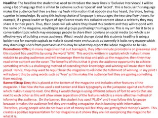 Headline: The headline the student has used to introduce the cover lines is ‘Exclusive Interviews’. I will be
using a lot of language that is similar to exclusive such as ‘special’ and ‘secret’. This is because this language
makes the audience feel they are hearing fresh information that nobody else has heard, therefore, feeling
superior in knowledge. By using this inviting choice of language it encourages the two step flow theory, for
example, if a group leader or figure of significance reads this exclusive content about a celebrity they may
share it to their peers. Thus, their peers will ask where they found this content and they will respond with
the name of the magazine, resulting in social groups purchasing this magazine. This is my aim for it to be a
conversation topic which may encourage people to share their opinions on social media too which is an
effective way of building a mass audience. What I would change about this students headline is using a
bolder text for example capitals to make it sound more enthusiastic as currently it looks very mature which
may discourage users from purchases as this may be what they expect the whole magazine to be like.
Promotional Offer; In many magazines that suit teenagers, they often include promotions or giveaways and
this student has used this by using the word ‘WIN’. This word is written in capitals which makes it more
notable to passing audiences and will encourage them to stop and pick up the magazine; then they may
read other content on the cover. The benefits of this is that it gives the audience opportunity to achieve
something which is a challenging method of extending their knowledge and winning will make them feel
proud. Hence, they may want to repurchase the magazine to rekindle the fulfilment of winning. In my print I
will subvert this by using words such as ‘Free’ as this makes the audience feel they are gaining something
from reading.
Banner/Strap Line; this is placed at the bottom of the magazine and includes other features of the
magazine. I like how she has used a red banner and black typography as the juxtapose against each other
which makes it easy to read. One thing I would change is using different colours of font to words that are
next to each other as this will allow more separation of the features which is a more effective method of
informing the audience. On the banner, the student has used ‘PLUS+’ and I may follow this language
because it makes the audience feel they are reading a magazine that is bursting with information.
Therefore, young people who do not have a lot of money will feel they are getting their money’s worth. This
creates a positive representation for her magazine as it shows they are not overpricing the magazine for
what it is.
 
