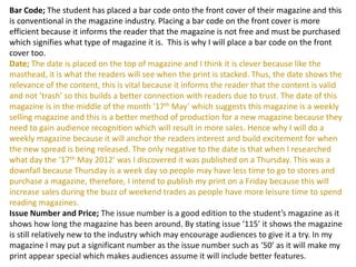 Bar Code; The student has placed a bar code onto the front cover of their magazine and this
is conventional in the magazine industry. Placing a bar code on the front cover is more
efficient because it informs the reader that the magazine is not free and must be purchased
which signifies what type of magazine it is. This is why I will place a bar code on the front
cover too.
Date; The date is placed on the top of magazine and I think it is clever because like the
masthead, it is what the readers will see when the print is stacked. Thus, the date shows the
relevance of the content, this is vital because it informs the reader that the content is valid
and not ‘trash’ so this builds a better connection with readers due to trust. The date of this
magazine is in the middle of the month ’17th May’ which suggests this magazine is a weekly
selling magazine and this is a better method of production for a new magazine because they
need to gain audience recognition which will result in more sales. Hence why I will do a
weekly magazine because it will anchor the readers interest and build excitement for when
the new spread is being released. The only negative to the date is that when I researched
what day the ‘17th May 2012’ was I discovered it was published on a Thursday. This was a
downfall because Thursday is a week day so people may have less time to go to stores and
purchase a magazine, therefore, I intend to publish my print on a Friday because this will
increase sales during the buzz of weekend trades as people have more leisure time to spend
reading magazines.
Issue Number and Price; The issue number is a good edition to the student’s magazine as it
shows how long the magazine has been around. By stating issue ‘115’ it shows the magazine
is still relatively new to the industry which may encourage audiences to give it a try. In my
magazine I may put a significant number as the issue number such as ‘50’ as it will make my
print appear special which makes audiences assume it will include better features.
 
