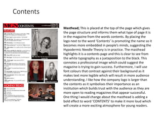 Contents
Masthead; This is placed at the top of the page which gives
the page structure and informs them what type of page it is
in the magazine from the words contents. By placing the
logo next to the word ‘Contents’ is promoting the name so it
becomes more embedded in people’s minds, suggesting the
Hypodermic Needle Theory is in practice. The masthead
highlights it is a contents page and this is clear to see from
the white typography as a juxtaposition to the black. This
connotes a professional image which could suggest the
magazine is trying to gain success. Furthermore, I will use
font colours that contrast against their background as it
makes text more legible which will result in more audience
understanding. I like how the company logo is larger than
the contents as it symbolises their importance as an
institution which builds trust with the audience as they are
more open to reading magazines that appear successful.
One thing I would change about the masthead is adding a
bold effect to word ‘CONTENTS’ to make it more loud which
will create a more exciting atmosphere for young readers.
 