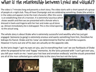 The video is 7 minutes long and presents a short story. The video starts with a short speech of a group
of people at a night club. They all have Champaign and are celebrating something. Drake (the artist) is
in the video and appears to be the main character. After this scene
is an establishing shot of a mansion. It is extremely luxurious which
shows wealth and then we are presented with a female who is
dressed in heels and lingerie with her hair and make-up all done
up. Almost immediately she is kidnapped. This is the initial opening
to the actual song.

The whole story is about Drake who is extremely successful and wealthy who has just got
engaged. Someone (a gang) is extremely envious and wants something from him, therefore he
kidnaps his fiancé. Drake and his 'crew' are determined to find her and kill the suspects.
However it turns out one of his own are actually on the opposite side.
As the lyrics begin 'I got my eyes on you, you're everything that I see' we see flashbacks of Drake
when he proposed to her and 'happy' memories. As the lyrics proceed with 'I can't get over you,
you left your mark on me. I want your hot love and emotion endlessly' and the visuals presented
are all of the men collected guns which links to the story line but not the lyrics.

 