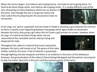 When the chorus begins 'Just hold on we're going home. Just hold on we're going home. It's
hard to do these things alone. Just hold on we're going home.' It is simply different cuts of the
men all putting on there balaclavas which has no relation to
the lyrics. Even though the aim is to get her home and
that's what they're preparing for the actual lyrics have no
connection.
As he sings 'coz' you're a good girl and you know it' Drake is shooting a gun towards the enemies
so there is clearly a war happening between two gangs which again holds no connection
between the lyrics discussing a girl when the isn't even a girl present on screen. However when
he sings ‘it’s hard to do these things alone’ we are
presented of the venerable woman tied up crying and
desperate for help.

Throughout the video it is hard to find much connection
between the lyrics and visuals at all. The genre of the video
neither matches the lyrics. A lot of violence is presented,
through fighting and also weapons and there is no evidence in the lyrics of this behaviour.
However, the generalisation of the video (a fiancé being kidnapped and the partner rescuing her
to take her home' does link in the lyrics and the romance genre of the lyrics.

 