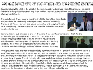 Drake is not only the artist of the song but the main character in the music video. This promotes his record
further by making his audience not only listen and buy this track but to become popular on YouTube by a lot
of viewers watching it.
The main focus is Drake, more so than the girl. At the start of the video, Drake
and his friends are celebrating and congratulating him with something.
Therefore it is focused on him, and we see him smiling and enjoying himself.
He is also wearing a white suit which stands out from the others and draws
the attention to him.
So many close-up cuts are used to present Drake and show his different emotions - this helps the
understanding of the storyline. As Drake enters the mansion, it is
straight away suggested that it is his. He enters to house first and
whilst his fiends collectively walk off together, he stays and stares up
the stairs, this is when we are presented with flashbacks of when
they were together and happy 'at home' - hence the title of the song.
Throughout the video, the crew are seen mostly together and at least in a group of two, however we see a
lot of Drake alone - this reflects his emotion and care for his fiancé. It also shows a contrasting side to the
artist. Normally in Drakes music videos (as analysed in Branding of a star) he is surrounded by woman who
are most likely strippers. There is normally a lot more alcohol present and sometimes even drugs. However,
in Drakes previous music videos he is always with people (not necessarily in the shot) but arrives/leaves with
his 'crew, very similar to this music video. Nonetheless, Drake has taken a whole new spin with both the
song and the video for this track, which became very popular reaching No.1 in the charts. As I previously
mentioned, he doesn't rap at all in this song so it is very different and unlike him.

 