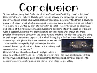 To conclude my analysis of Drakes music video ‘Hold on we’re Going Home’ in terms of
Goodwin's theory, I believe it has helped me and allowed my knowledge for analysing
music videos and seeing what works best and what could potentially fail. Drake is obviously
a very well-known artist who has continued to succeed every since he entered the industry.
This means he is wanted by a lot of other artist to collaborate with, as well as other high
end people of the industry, such as producers and directors. Mainly because all of Drake’s
work is successful and this will allow others to get their name well known and more
popular. Therefore the director of the video wanted to take a risk with this song, and doing
so with no performance (a popular think which is ongoing in Drake’s music videos) or even
any concept throughout the video. However Drake has the
money and is managed by high end companies which
allowed them to go all out with the eccentric settings and
scenes (such as the mansion) .
Goodwin’s theory has allowed me to analyse videos in
more depth than before and this is really positive as now I can take points such as linking
between lyrics and visuals, pace, and concept/performance and narrative aspects into
consideration when making decisions with my own ideas for our video.

 