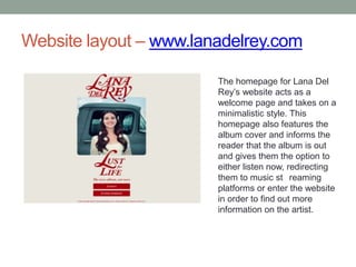 Website layout – www.lanadelrey.com
The homepage for Lana Del
Rey’s website acts as a
welcome page and takes on a
minimalistic style. This
homepage also features the
album cover and informs the
reader that the album is out
and gives them the option to
either listen now, redirecting
them to music st reaming
platforms or enter the website
in order to find out more
information on the artist.
 