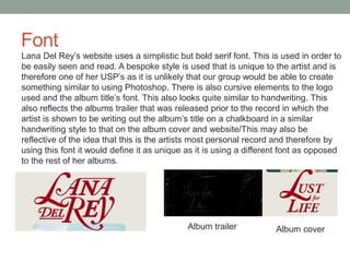 Font
Lana Del Rey’s website uses a simplistic but bold serif font. This is used in order to
be easily seen and read. A bespoke style is used that is unique to the artist and is
therefore one of her USP’s as it is unlikely that our group would be able to create
something similar to using Photoshop. There is also cursive elements to the logo
used and the album title’s font. This also looks quite similar to handwriting. This
also reflects the albums trailer that was released prior to the record in which the
artist is shown to be writing out the album’s title on a chalkboard in a similar
handwriting style to that on the album cover and website/This may also be
reflective of the idea that this is the artists most personal record and therefore by
using this font it would define it as unique as it is using a different font as opposed
to the rest of her albums.
Album trailer Album cover
 
