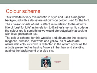 Colour scheme
This website is very minimalistic in style and uses a magnolia
background with a de-saturated crimson colour used for the font.
The crimson shade of red is effective in relation to the album’s
title of ‘Lust for Life’ as in relation to Barthes's semantic code as
the colour red is something we would stereotypically associate
with love, passion or lust.
The colour scheme for this website and album are the colours;
magnolia, crimson, teal white and yellow all of which are
naturalistic colours which is reflected in the album cover as the
artist is presented as having flowers in her hair and standing
against the background of a blue sky.
 