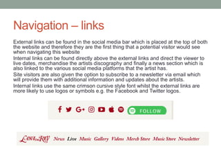 Navigation – links
External links can be found in the social media bar which is placed at the top of both
the website and therefore they are the first thing that a potential visitor would see
when navigating this website
Internal links can be found directly above the external links and direct the viewer to
live dates, merchandise the artists discography and finally a news section which is
also linked to the various social media platforms that the artist has.
Site visitors are also given the option to subscribe to a newsletter via email which
will provide them with additional information and updates about the artists.
Internal links use the same crimson cursive style font whilst the external links are
more likely to use logos or symbols e.g. the Facebook and Twitter logos.
 