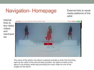 Navigation- Homepage External links to social
media platforms of the
artist
Internal
links to
tour dates
videos
and
merchand
ise.
The name of the artist’s new album is placed centrally so that it the first thing
seen by the visitor of the site and also provides the option to listen to the
album in its entirety, whilst also providing the music video for one of the
singles for the album.
 