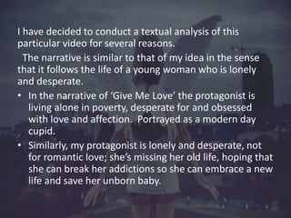I have decided to conduct a textual analysis of this 
particular video for several reasons. 
The narrative is similar to t...
