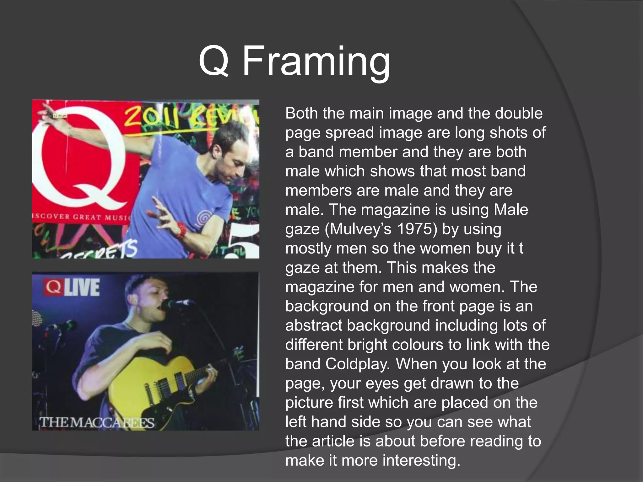 Q Framing
        Both the main image and the double
       page spread image are long shots of
        a band member and they are both
        male which shows that most band
        members are male and they are
        male. The magazine is using Male
        gaze (Mulvey‟s 1975) by using
        mostly men so the women buy it t
        gaze at them. This makes the
        magazine for men and women. The
        background on the front page is an
        abstract background including lots of
        different bright colours to link with the
        band Coldplay. When you look at the
        page, your eyes get drawn to the
        picture first which are placed on the
        left hand side so you can see what
        the article is about before reading to
        make it more interesting.
 