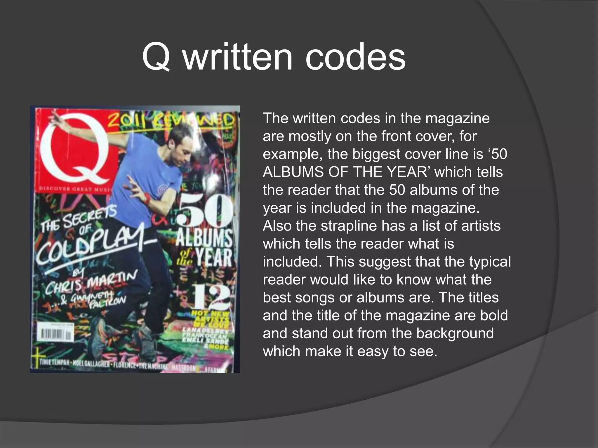 Q written codes
      The written codes in the magazine
      are mostly on the front cover, for
      example, the biggest cover line is „50
      ALBUMS OF THE YEAR‟ which tells
      the reader that the 50 albums of the
      year is included in the magazine.
      Also the strapline has a list of artists
      which tells the reader what is
      included. This suggest that the typical
      reader would like to know what the
      best songs or albums are. The titles
      and the title of the magazine are bold
      and stand out from the background
      which make it easy to see.
 