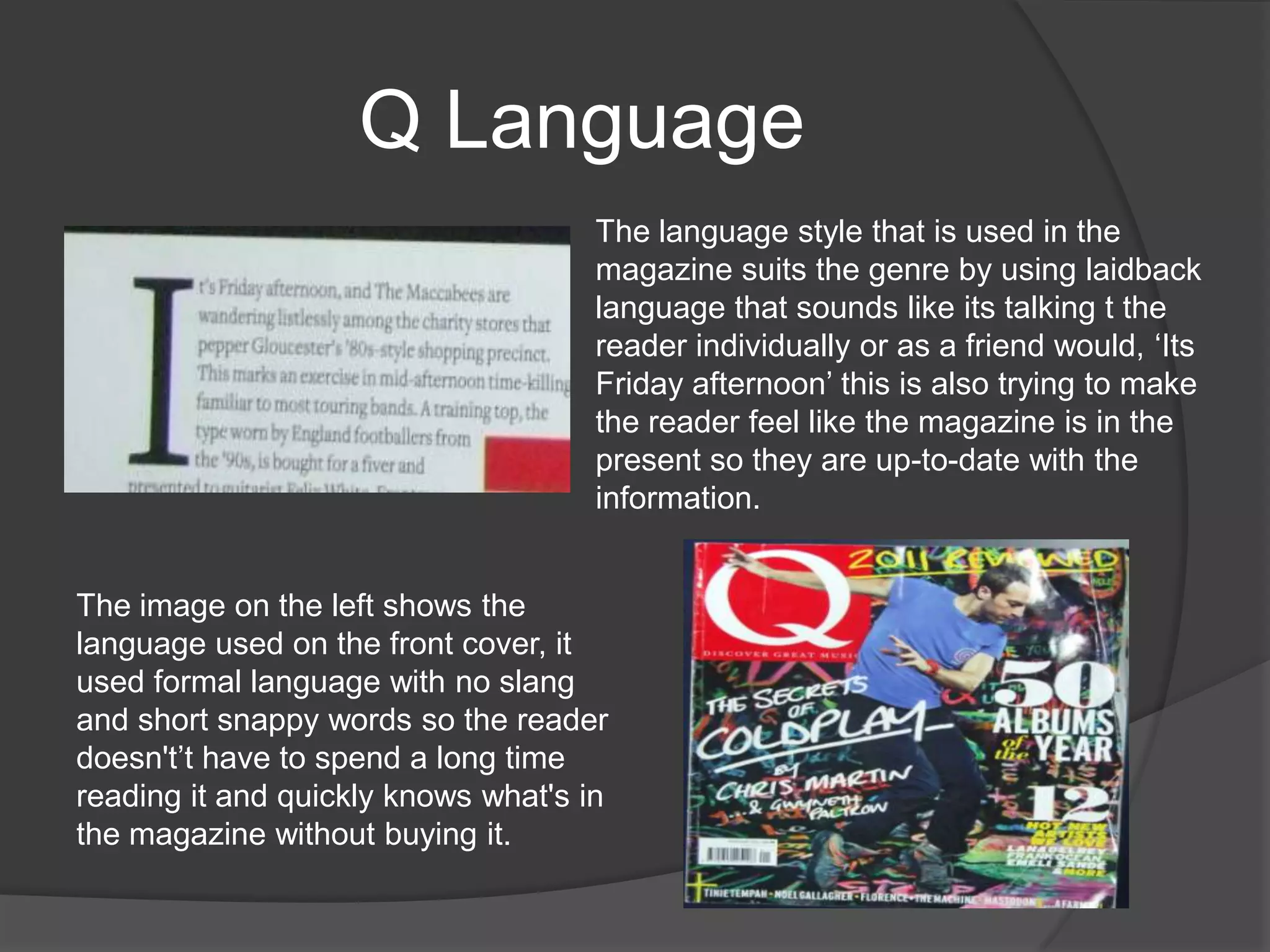 Q Language
                                     The language style that is used in the
                                     magazine suits the genre by using laidback
                                     language that sounds like its talking t the
                                     reader individually or as a friend would, „Its
                                     Friday afternoon‟ this is also trying to make
                                     the reader feel like the magazine is in the
                                     present so they are up-to-date with the
                                     information.


The image on the left shows the
language used on the front cover, it
used formal language with no slang
and short snappy words so the reader
doesn't‟t have to spend a long time
reading it and quickly knows what's in
the magazine without buying it.
 