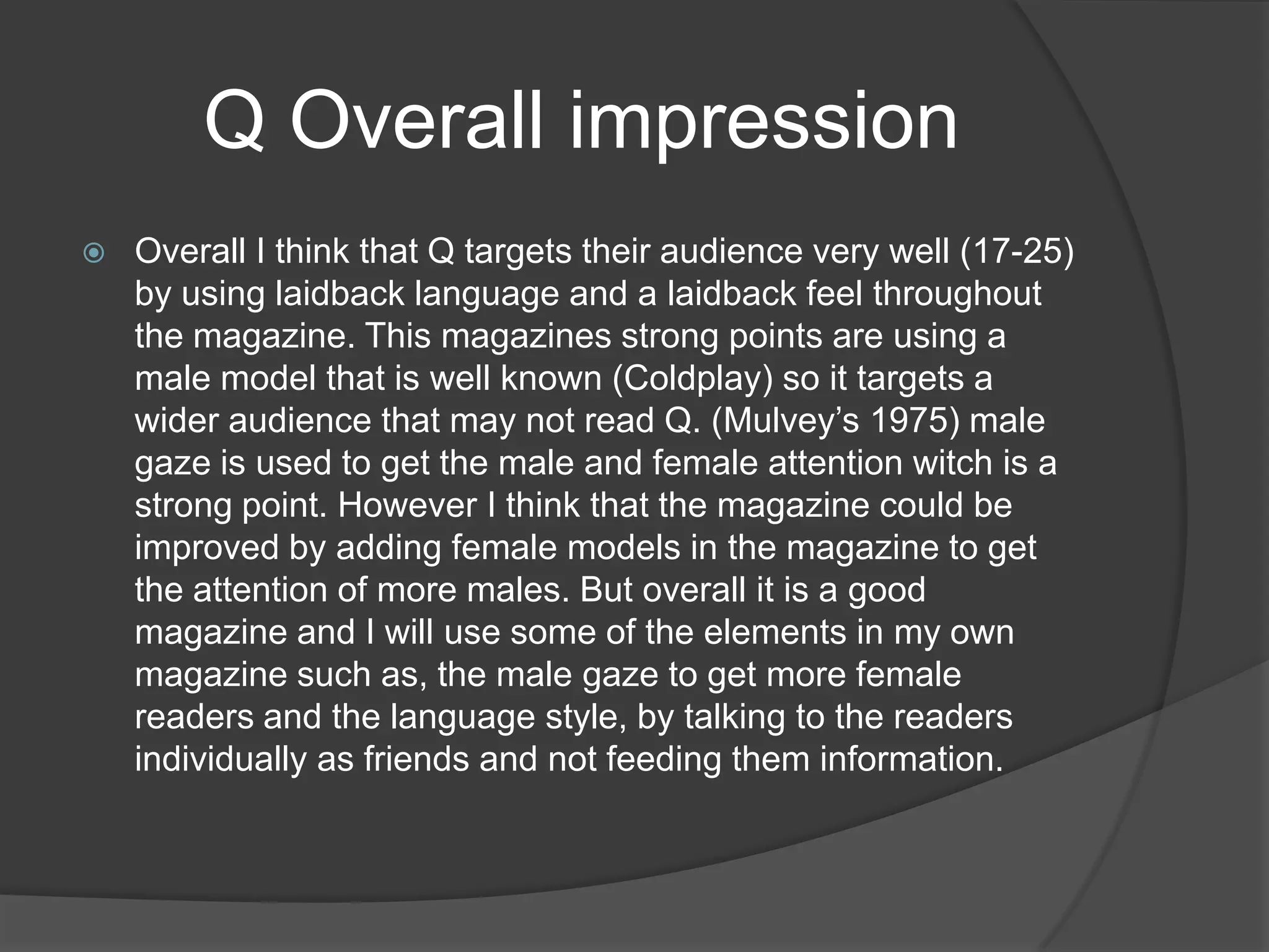 Q Overall impression
   Overall I think that Q targets their audience very well (17-25)
    by using laidback language and a laidback feel throughout
    the magazine. This magazines strong points are using a
    male model that is well known (Coldplay) so it targets a
    wider audience that may not read Q. (Mulvey‟s 1975) male
    gaze is used to get the male and female attention witch is a
    strong point. However I think that the magazine could be
    improved by adding female models in the magazine to get
    the attention of more males. But overall it is a good
    magazine and I will use some of the elements in my own
    magazine such as, the male gaze to get more female
    readers and the language style, by talking to the readers
    individually as friends and not feeding them information.
 