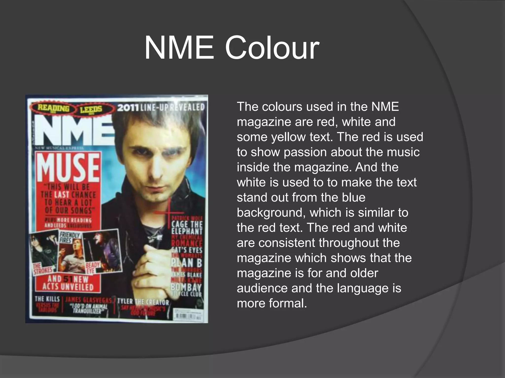 NME Colour
     The colours used in the NME
     magazine are red, white and
     some yellow text. The red is used
     to show passion about the music
     inside the magazine. And the
     white is used to to make the text
     stand out from the blue
     background, which is similar to
     the red text. The red and white
     are consistent throughout the
     magazine which shows that the
     magazine is for and older
     audience and the language is
     more formal.
 