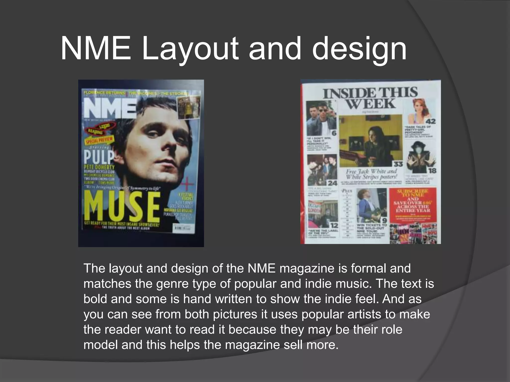NME Layout and design




 The layout and design of the NME magazine is formal and
 matches the genre type of popular and indie music. The text is
 bold and some is hand written to show the indie feel. And as
 you can see from both pictures it uses popular artists to make
 the reader want to read it because they may be their role
 model and this helps the magazine sell more.
 