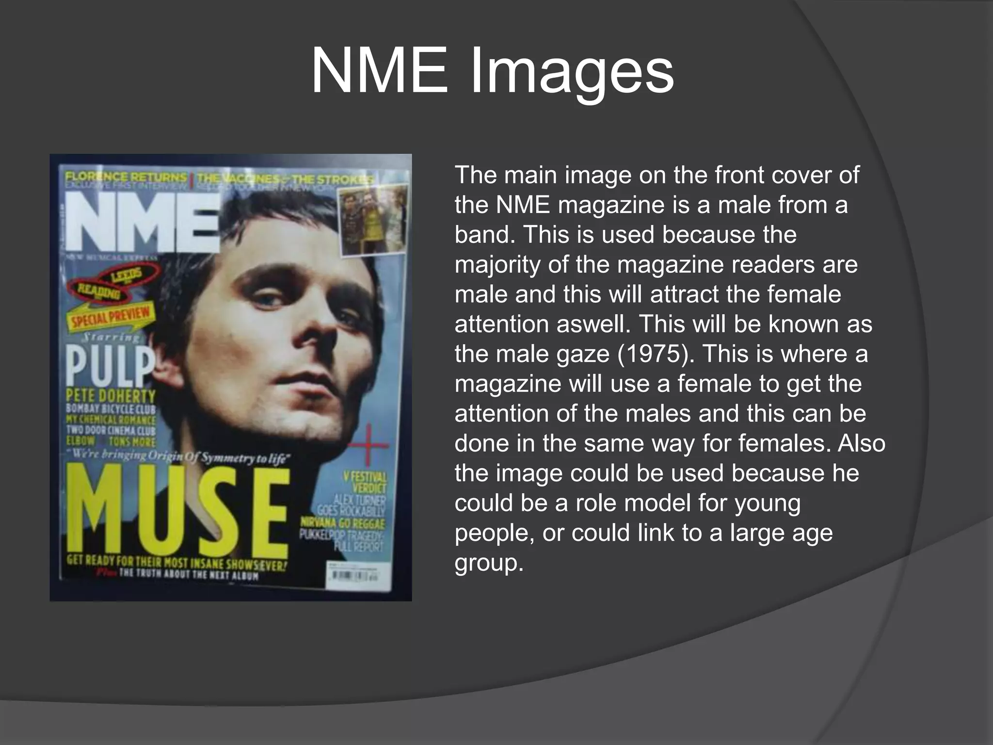 NME Images
   The main image on the front cover of
   the NME magazine is a male from a
   band. This is used because the
   majority of the magazine readers are
   male and this will attract the female
   attention aswell. This will be known as
   the male gaze (1975). This is where a
   magazine will use a female to get the
   attention of the males and this can be
   done in the same way for females. Also
   the image could be used because he
   could be a role model for young
   people, or could link to a large age
   group.
 