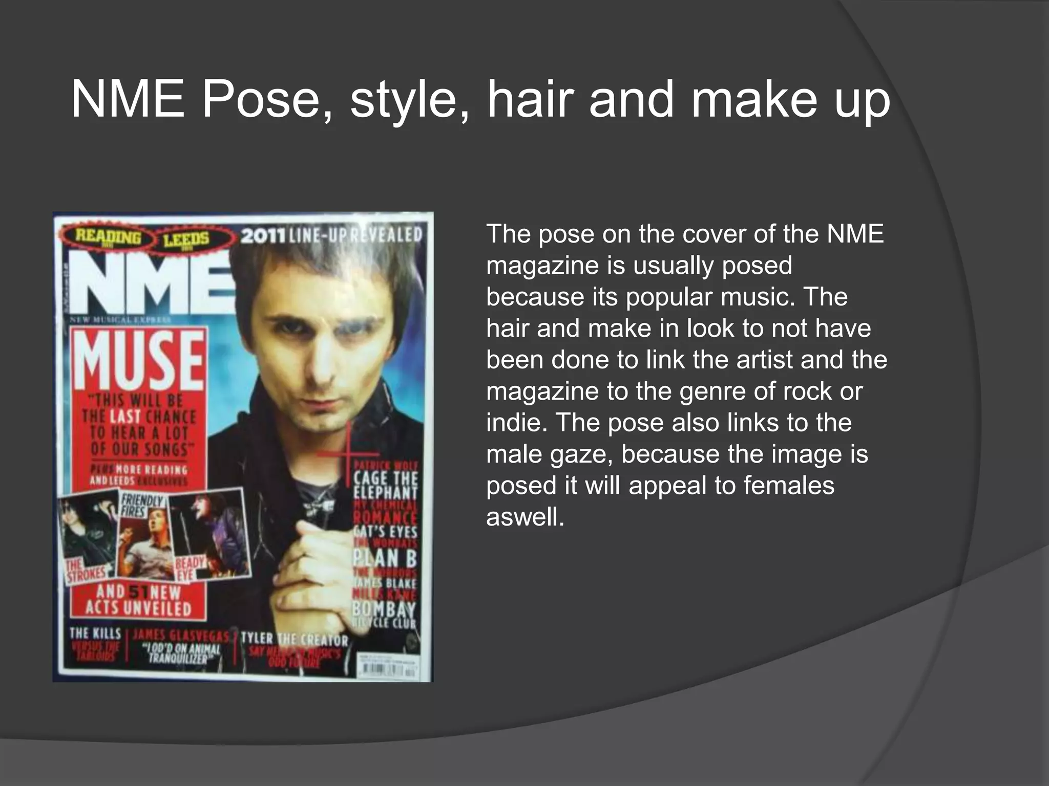 NME Pose, style, hair and make up

                The pose on the cover of the NME
                magazine is usually posed
                because its popular music. The
                hair and make in look to not have
                been done to link the artist and the
                magazine to the genre of rock or
                indie. The pose also links to the
                male gaze, because the image is
                posed it will appeal to females
                aswell.
 