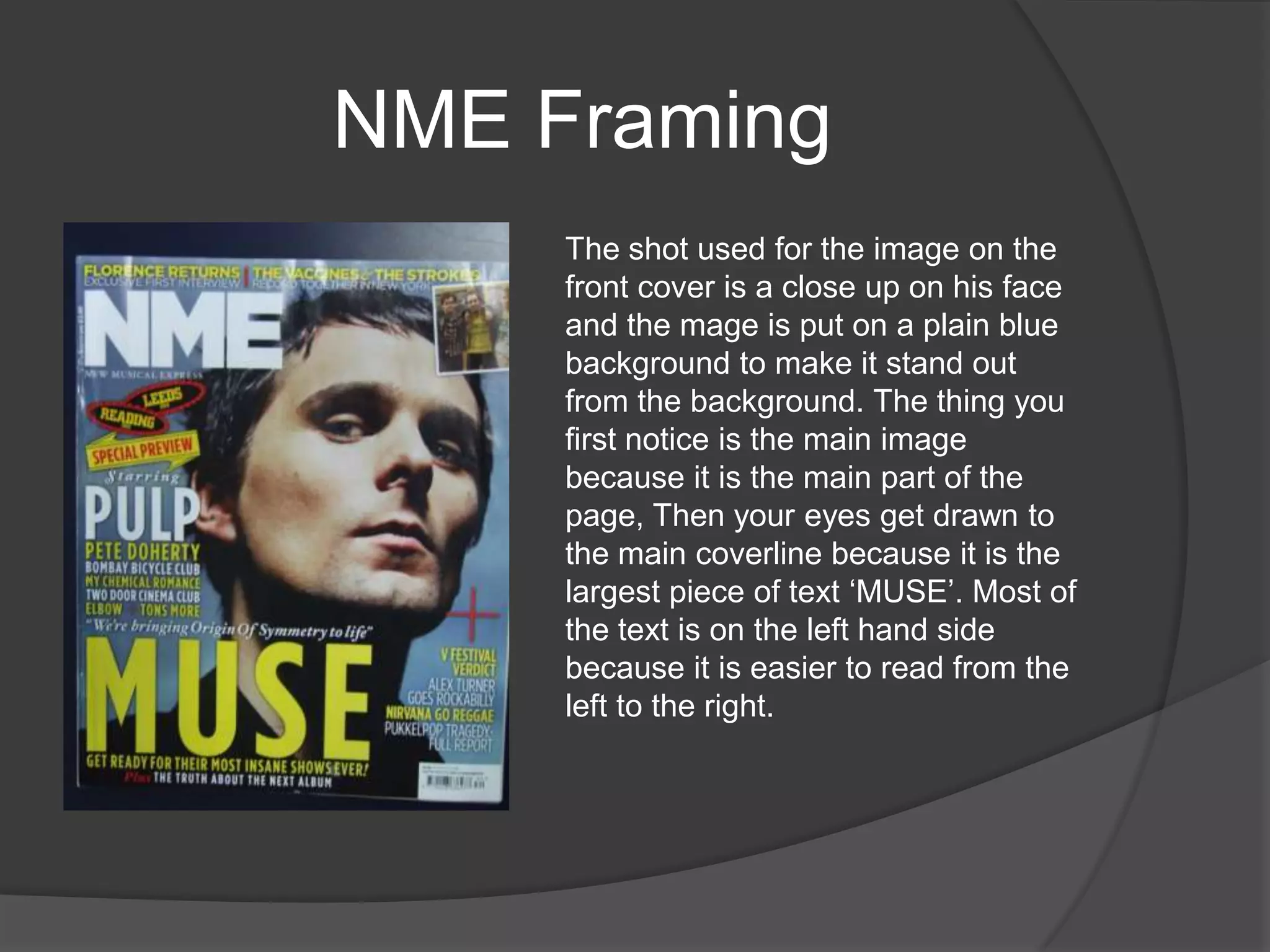 NME Framing
     The shot used for the image on the
     front cover is a close up on his face
     and the mage is put on a plain blue
     background to make it stand out
     from the background. The thing you
     first notice is the main image
     because it is the main part of the
     page, Then your eyes get drawn to
     the main coverline because it is the
     largest piece of text „MUSE‟. Most of
     the text is on the left hand side
     because it is easier to read from the
     left to the right.
 