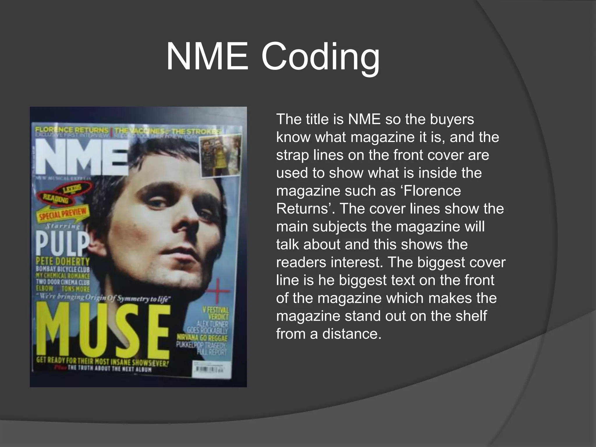 NME Coding
     The title is NME so the buyers
     know what magazine it is, and the
     strap lines on the front cover are
     used to show what is inside the
     magazine such as „Florence
     Returns‟. The cover lines show the
     main subjects the magazine will
     talk about and this shows the
     readers interest. The biggest cover
     line is he biggest text on the front
     of the magazine which makes the
     magazine stand out on the shelf
     from a distance.
 