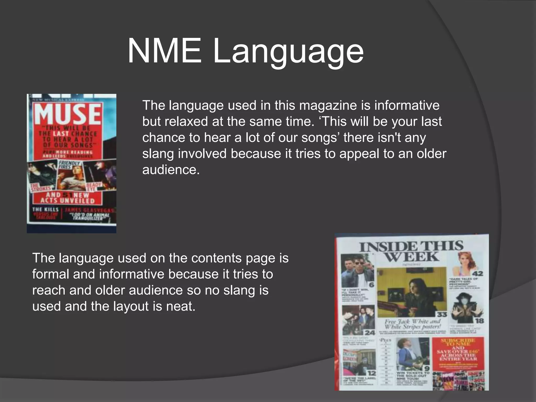 NME Language
                  The language used in this magazine is informative
                  but relaxed at the same time. „This will be your last
                  chance to hear a lot of our songs‟ there isn't any
                  slang involved because it tries to appeal to an older
                  audience.




The language used on the contents page is
formal and informative because it tries to
reach and older audience so no slang is
used and the layout is neat.
 