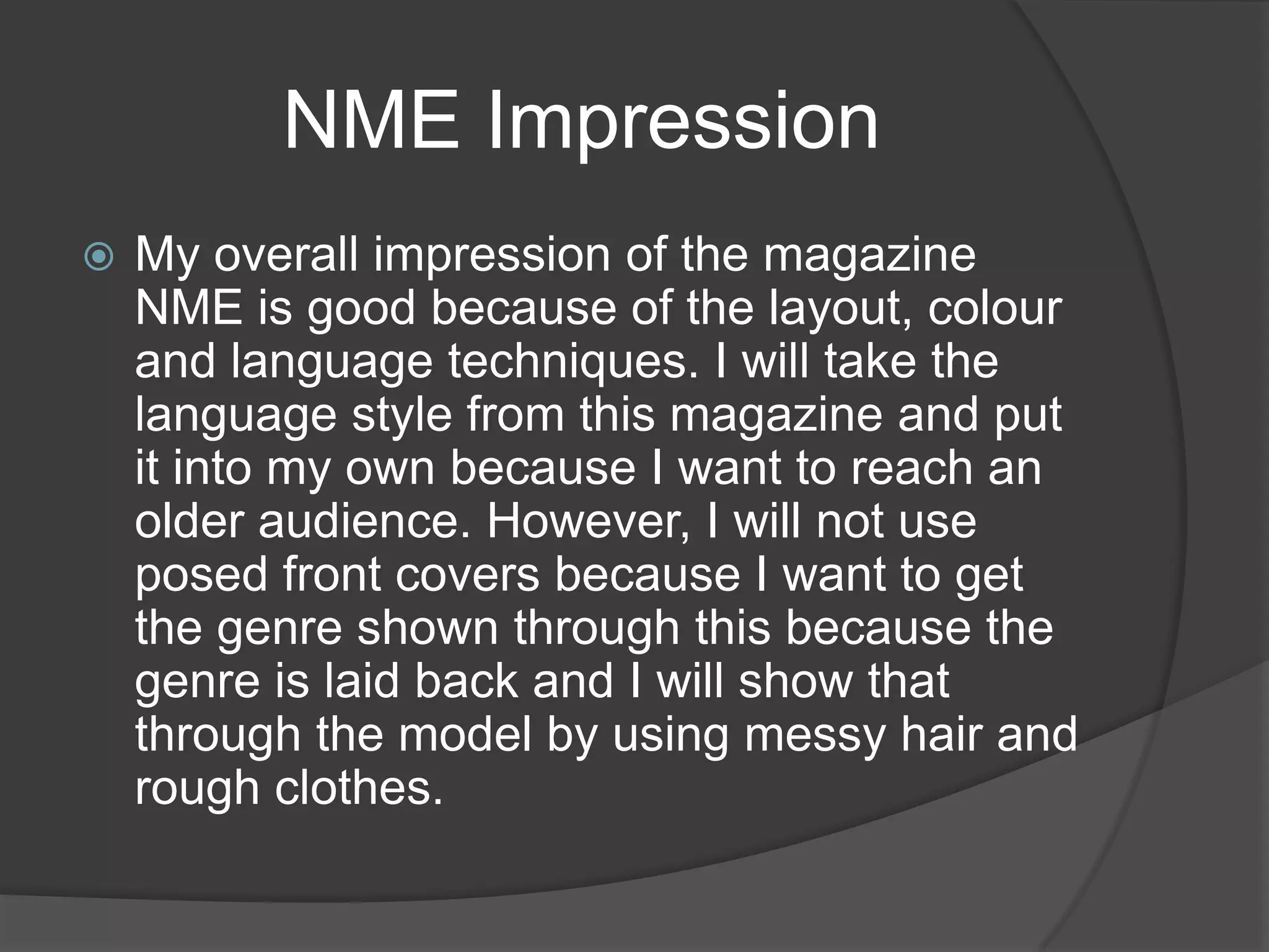 NME Impression
   My overall impression of the magazine
    NME is good because of the layout, colour
    and language techniques. I will take the
    language style from this magazine and put
    it into my own because I want to reach an
    older audience. However, I will not use
    posed front covers because I want to get
    the genre shown through this because the
    genre is laid back and I will show that
    through the model by using messy hair and
    rough clothes.
 