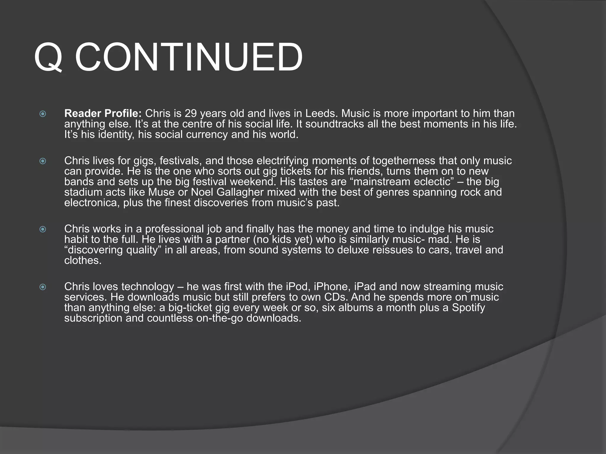 Q CONTINUED
   Reader Profile: Chris is 29 years old and lives in Leeds. Music is more important to him than
    anything else. It‟s at the centre of his social life. It soundtracks all the best moments in his life.
    It‟s his identity, his social currency and his world.

   Chris lives for gigs, festivals, and those electrifying moments of togetherness that only music
    can provide. He is the one who sorts out gig tickets for his friends, turns them on to new
    bands and sets up the big festival weekend. His tastes are “mainstream eclectic” – the big
    stadium acts like Muse or Noel Gallagher mixed with the best of genres spanning rock and
    electronica, plus the finest discoveries from music‟s past.

   Chris works in a professional job and finally has the money and time to indulge his music
    habit to the full. He lives with a partner (no kids yet) who is similarly music- mad. He is
    “discovering quality” in all areas, from sound systems to deluxe reissues to cars, travel and
    clothes.

   Chris loves technology – he was first with the iPod, iPhone, iPad and now streaming music
    services. He downloads music but still prefers to own CDs. And he spends more on music
    than anything else: a big-ticket gig every week or so, six albums a month plus a Spotify
    subscription and countless on-the-go downloads.
 