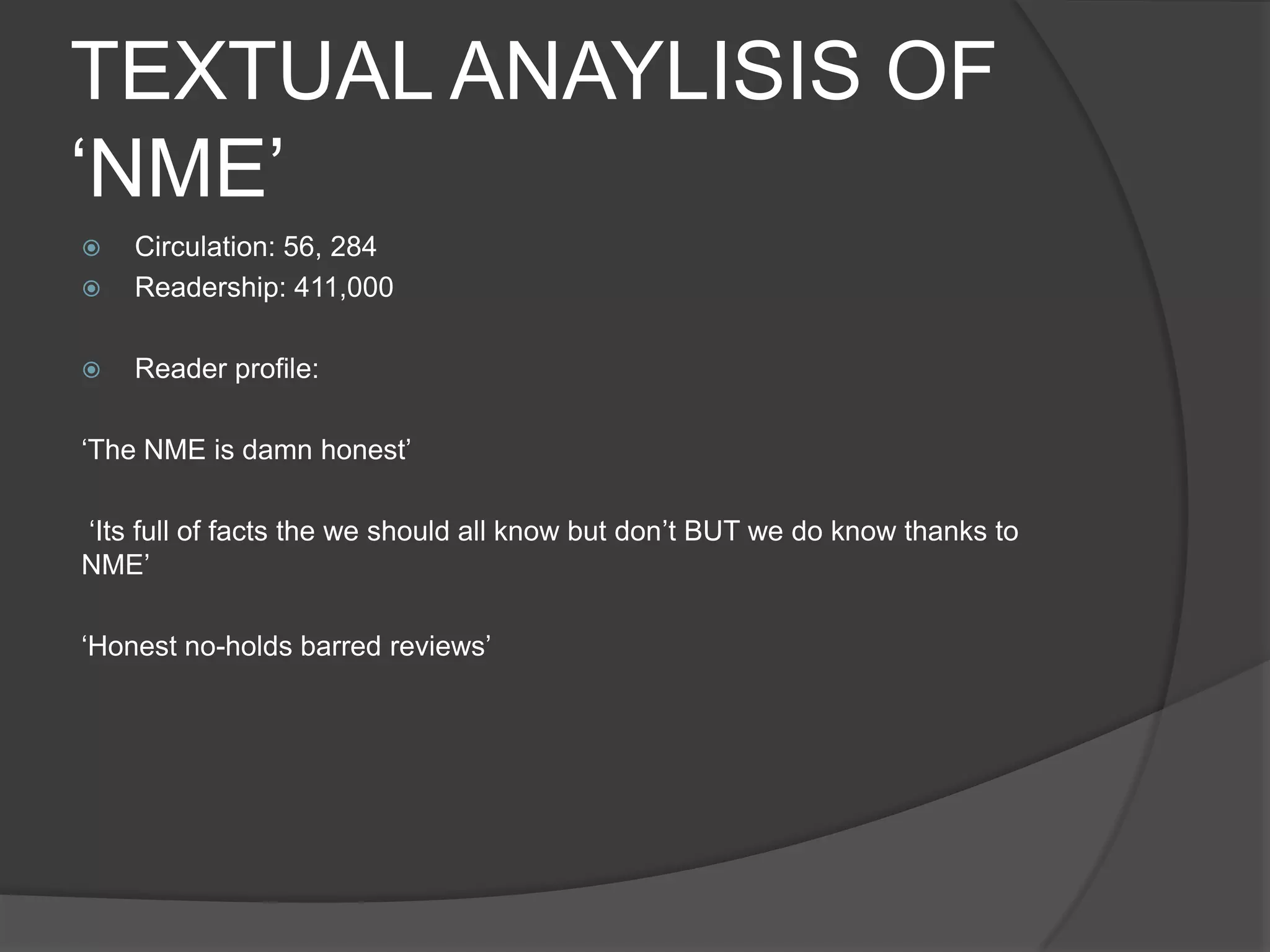TEXTUAL ANAYLISIS OF
„NME‟
   Circulation: 56, 284
   Readership: 411,000

   Reader profile:

„The NME is damn honest‟

„Its full of facts the we should all know but don‟t BUT we do know thanks to
NME‟

„Honest no-holds barred reviews‟
 