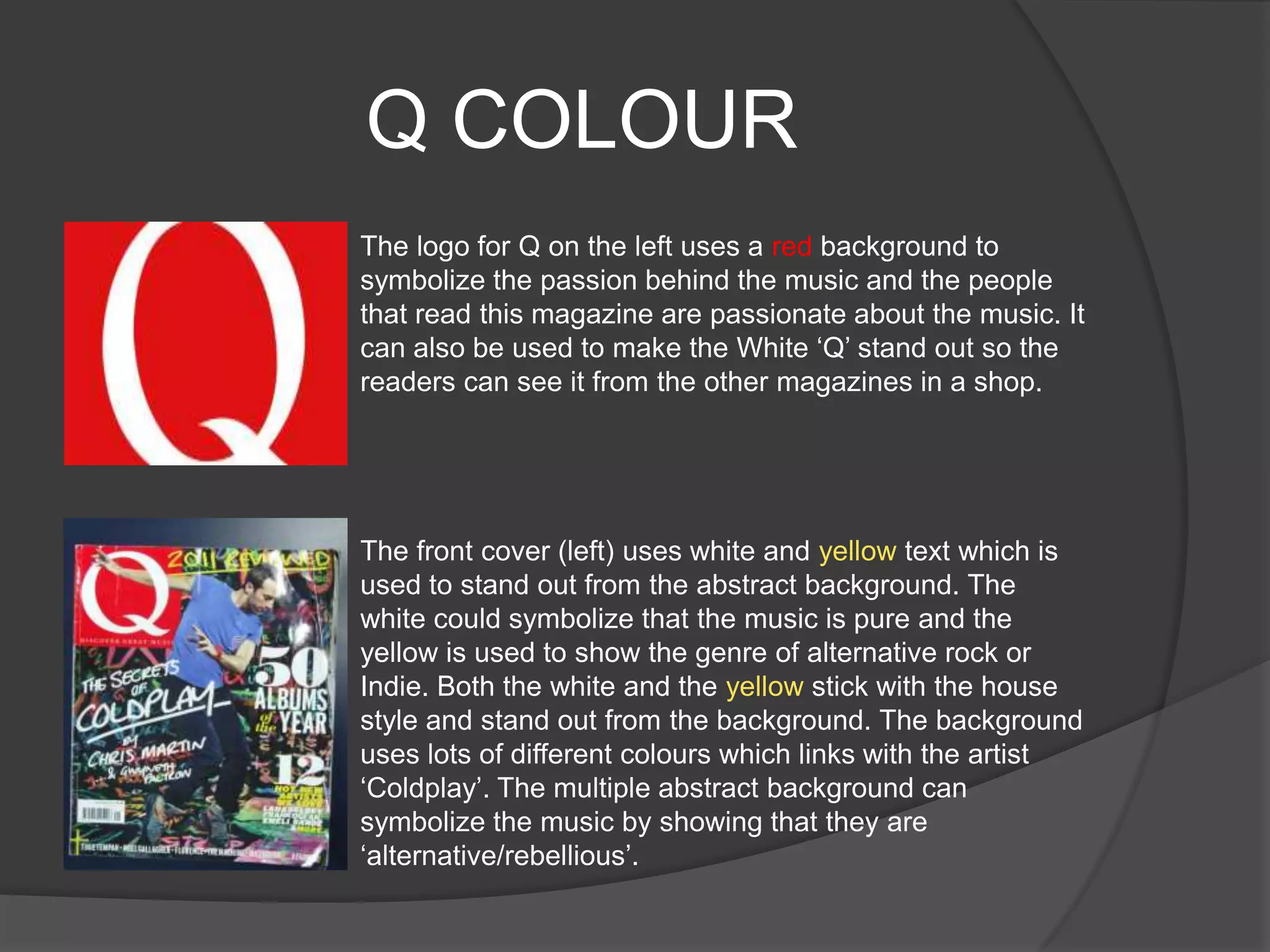 Q COLOUR
The logo for Q on the left uses a red background to
symbolize the passion behind the music and the people
that read this magazine are passionate about the music. It
can also be used to make the White „Q‟ stand out so the
readers can see it from the other magazines in a shop.




The front cover (left) uses white and yellow text which is
used to stand out from the abstract background. The
white could symbolize that the music is pure and the
yellow is used to show the genre of alternative rock or
Indie. Both the white and the yellow stick with the house
style and stand out from the background. The background
uses lots of different colours which links with the artist
„Coldplay‟. The multiple abstract background can
symbolize the music by showing that they are
„alternative/rebellious‟.
 