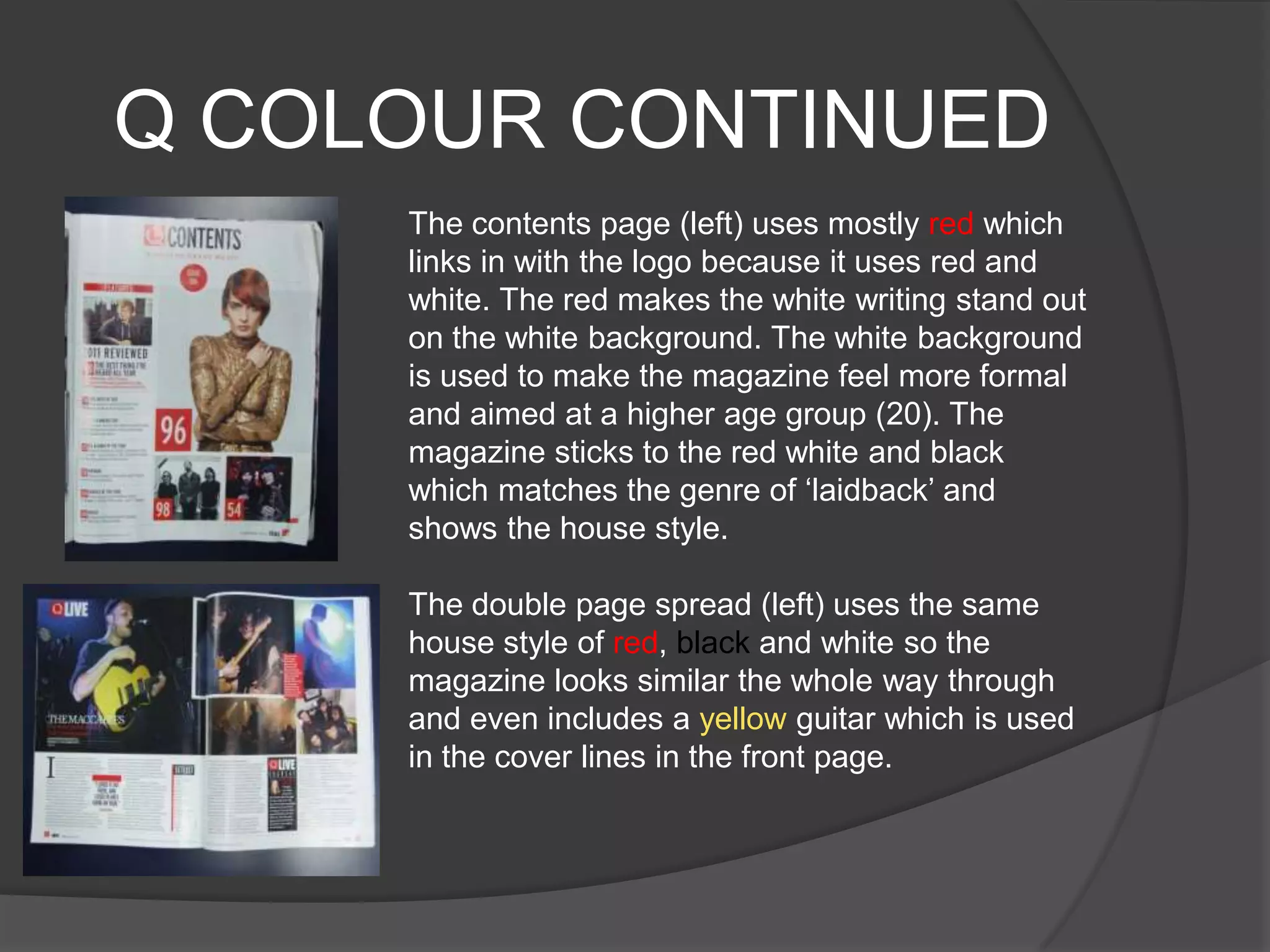 Q COLOUR CONTINUED
     The contents page (left) uses mostly red which
     links in with the logo because it uses red and
     white. The red makes the white writing stand out
     on the white background. The white background
     is used to make the magazine feel more formal
     and aimed at a higher age group (20). The
     magazine sticks to the red white and black
     which matches the genre of „laidback‟ and
     shows the house style.

     The double page spread (left) uses the same
     house style of red, black and white so the
     magazine looks similar the whole way through
     and even includes a yellow guitar which is used
     in the cover lines in the front page.
 