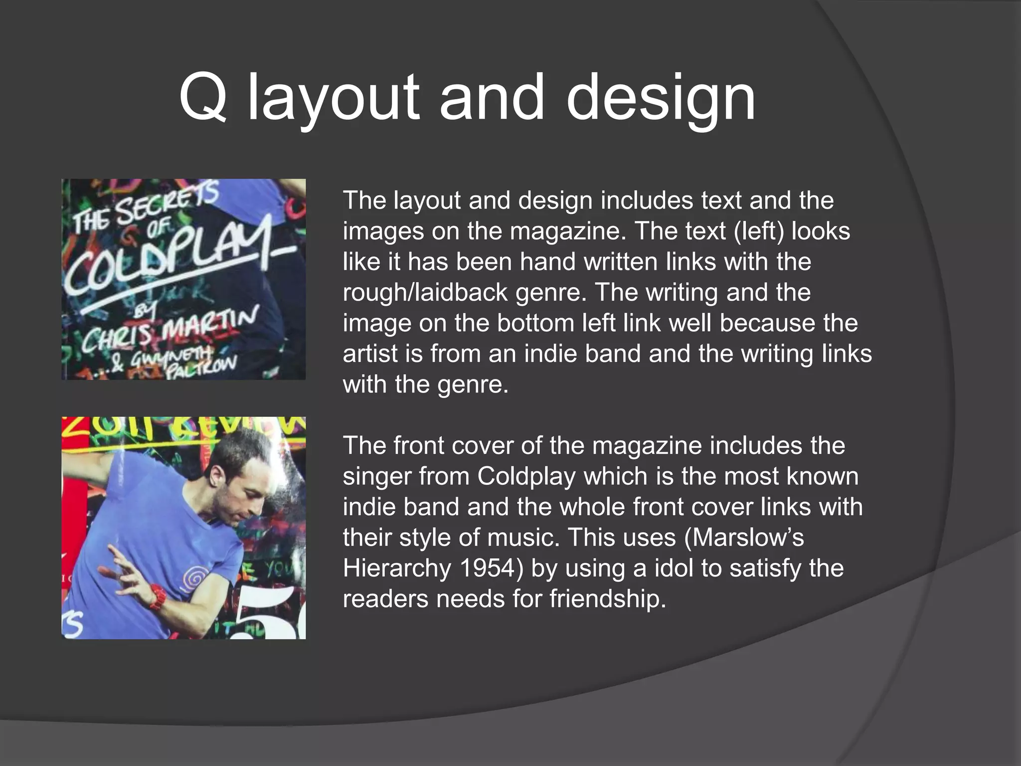 Q layout and design
     The layout and design includes text and the
     images on the magazine. The text (left) looks
     like it has been hand written links with the
     rough/laidback genre. The writing and the
     image on the bottom left link well because the
     artist is from an indie band and the writing links
     with the genre.

     The front cover of the magazine includes the
     singer from Coldplay which is the most known
     indie band and the whole front cover links with
     their style of music. This uses (Marslow‟s
     Hierarchy 1954) by using a idol to satisfy the
     readers needs for friendship.
 