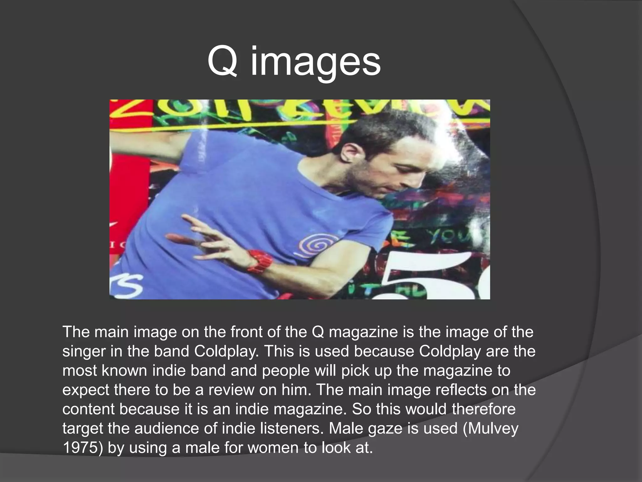 Q images




The main image on the front of the Q magazine is the image of the
singer in the band Coldplay. This is used because Coldplay are the
most known indie band and people will pick up the magazine to
expect there to be a review on him. The main image reflects on the
content because it is an indie magazine. So this would therefore
target the audience of indie listeners. Male gaze is used (Mulvey
1975) by using a male for women to look at.
 