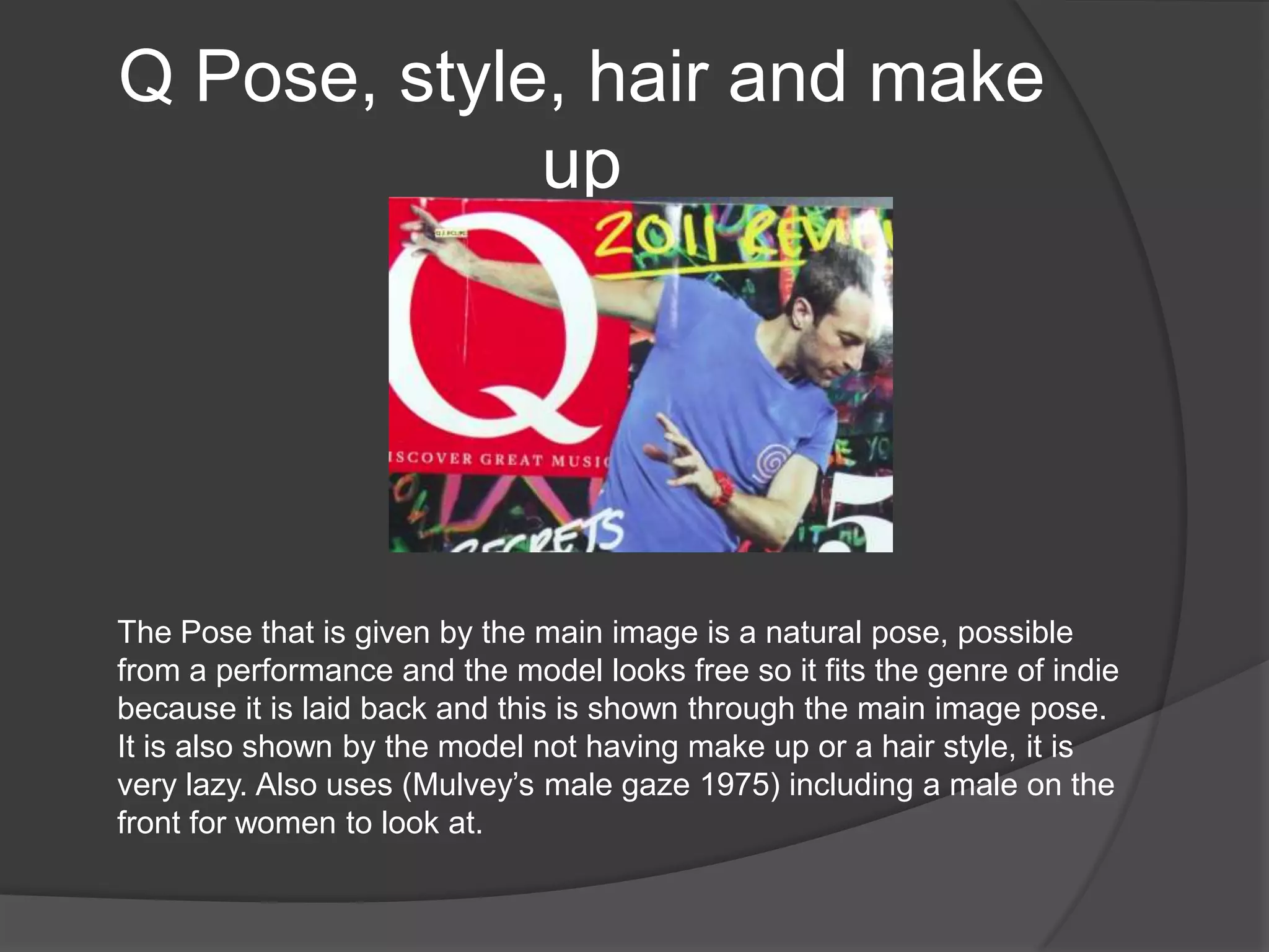 Q Pose, style, hair and make
             up




The Pose that is given by the main image is a natural pose, possible
from a performance and the model looks free so it fits the genre of indie
because it is laid back and this is shown through the main image pose.
It is also shown by the model not having make up or a hair style, it is
very lazy. Also uses (Mulvey‟s male gaze 1975) including a male on the
front for women to look at.
 