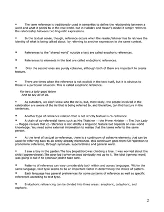       The term reference is traditionally used in semantics to define the relationship between a
word and what it points to in the real world, but in Halliday and Hasan’s model it simply refers to
the relationship between two linguistic expressions.

       In the textual sense, though, reference occurs when the reader/listener has to retrieve the
identity of what is being talked about by referring to another expression in the same context.



      References to the “shared world” outside a text are called exophoric references.

      References to elements in the text are called endophoric references.

       Only the second ones are purely cohesive, although both of them are important to create
texture.


      There are times when the reference is not explicit in the text itself, but it is obvious to
those in a particular situation. This is called exophoric reference.

    For he's a jolly good fellow
     And so say all of us.

      As outsiders, we don’t know who the he is, but, most likely, the people involved in the
celebration are aware of the he that is being referred to, and therefore, can find texture in the
sentences.

      Another type of reference relation that is not strictly textual is co-reference.
     A chain of co-referential items such as Mrs Thatcher → the Prime Minister → The Iron Lady
→ Maggie reveals that co-reference is not strictly a linguistic feature but depends on real-world
knowledge. You need some external information to realize that the terms refer to the same
person.

      At the level of textual co-reference, there is a continuum of cohesive elements that can be
used for referring back to an entity already mentioned. This continuum goes from full repetition to
pronominal reference, through synonym, superordinate and general word.

       I saw a boy in the garden.The boy (repetition)was climbing a tree. I was worried about the
child (superordinate).The poor lad (synonym)was obviously not up to it. The idiot (general word)
was going to fall if he (pronoun)didn’t take care.

     Patterns of reference can vary considerably both within and across languages. Within the
same language, text type seems to be an important factor in determining the choice of pattern.
      Each language has general preferences for some patterns of reference as well as specific
references according to text type.

     Endophoric referencing can be divided into three areas: anaphoric, cataphoric, and
esphoric.



                                                                                                      2
 