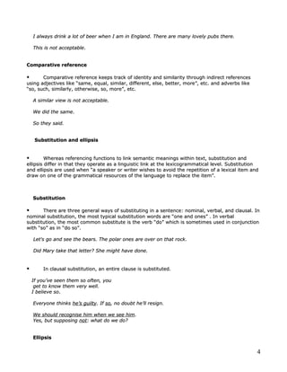 I always drink a lot of beer when I am in England. There are many lovely pubs there.

    This is not acceptable.
                acceptable.


Comparative reference

      Comparative reference keeps track of identity and similarity through indirect references
using adjectives like “same, equal, similar, different, else, better, more”, etc. and adverbs like
“so, such, similarly, otherwise, so, more”, etc.

    A similar view is not acceptable.

    We did the same.
               same.

    So they said.


     Substitution and ellipsis


        Whereas referencing functions to link semantic meanings within text, substitution and
ellipsis differ in that they operate as a linguistic link at the lexicogrammatical level. Substitution
and ellipsis are used when “a speaker or writer wishes to avoid the repetition of a lexical item and
draw on one of the grammatical resources of the language to replace the item”.



    Substitution

      There are three general ways of substituting in a sentence: nominal, verbal, and clausal. In
nominal substitution, the most typical substitution words are “one and ones” . In verbal
substitution, the most common substitute is the verb “do” which is sometimes used in conjunction
with “so” as in “do so”.

    Let's go and see the bears. The polar ones are over on that rock.

    Did Mary take that letter? She might have done.


       In clausal substitution, an entire clause is substituted.
                                                     substituted.

    If you’ve seen them so often, you
     get to know them very well.
    I believe so.
              so.

    Everyone thinks he’s guilty. If so, no doubt he’ll resign.
                         guilty.    so,

    We should recognise him when we see him.
                                         him.
    Yes, but supposing not: what do we do?
                       not:


    Ellipsis


                                                                                                     4
 