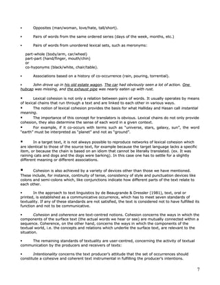        Opposites (man/woman, love/hate, tall/short).

       Pairs of words from the same ordered series (days of the week, months, etc.)

       Pairs of words from unordered lexical sets, such as meronyms:

    part-whole (body/arm, car/wheel)
    part-part (hand/finger, mouth/chin)
    or
    co-hyponyms (black/white, chair/table).

       Associations based on a history of co-occurrence (rain, pouring, torrential).

     John drove up in his old estate wagon. The car had obviously seen a lot of action. One
                                      wagon.
hubcap was missing, and the exhaust pipe was nearly eaten up with rust.

       Lexical cohesion is not only a relation between pairs of words. It usually operates by means
of lexical chains that run through a text and are linked to each other in various ways.
       The notion of lexical cohesion provides the basis for what Halliday and Hasan call instantial
meaning.
meaning.
       The importance of this concept for translators is obvious. Lexical chains do not only provide
cohesion, they also determine the sense of each word in a given context.
       For example, if it co-occurs with terms such as “universe, stars, galaxy, sun”, the word
“earth” must be interpreted as “planet” and not as “ground”.

       In a target text, it is not always possible to reproduce networks of lexical cohesion which
are identical to those of the source text, for example because the target language lacks a specific
item, or because the chain is based on an idiom that cannot be literally translated. (ex. It was
raining cats and dogs and the dogs were barking). In this case one has to settle for a slightly
different meaning or different associations.


      Cohesion is also achieved by a variety of devices other than those we have mentioned.
These include, for instance, continuity of tense, consistency of style and punctuation devices like
colons and semi-colons which, like conjunctions indicate how different parts of the text relate to
each other.

      In the approach to text linguistics by de Beaugrande & Dressler (1981), text, oral or
printed, is established as a communicative occurrence, which has to meet seven standards of
textuality. If any of these standards are not satisfied, the text is considered not to have fulfilled its
function and not to be communicative.

       Cohesion and coherence are text-centred notions. Cohesion concerns the ways in which the
components of the surface text (the actual words we hear or see) are mutually connected within a
sequence. Coherence, on the other hand, concerns the ways in which the components of the
textual world, i.e. the concepts and relations which underlie the surface text, are relevant to the
situation.

    The remaining standards of textuality are user-centred, concerning the activity of textual
communication by the producers and receivers of texts:

      Intentionality concerns the text producer’s attitude that the set of occurrences should
constitute a cohesive and coherent text instrumental in fulfilling the producer’s intentions.


                                                                                                       7
 