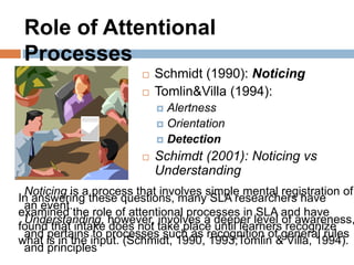 Noticing is a process that involves simple mental registration of
an event.
Understanding, however, involves a deeper level of awareness,
and pertains to processes such as recognition of general rules
and principles
In answering these questions, many SLA researchers have
examined the role of attentional processes in SLA and have
found that intake does not take place until learners recognize
what is in the input. (Schmidt, 1990, 1993;Tomlin & Villa, 1994).
 Schmidt (1990): Noticing
 Tomlin&Villa (1994):
 Alertness
 Orientation
 Detection
 Schimdt (2001): Noticing vs
Understanding
Role of Attentional
Processes
 
