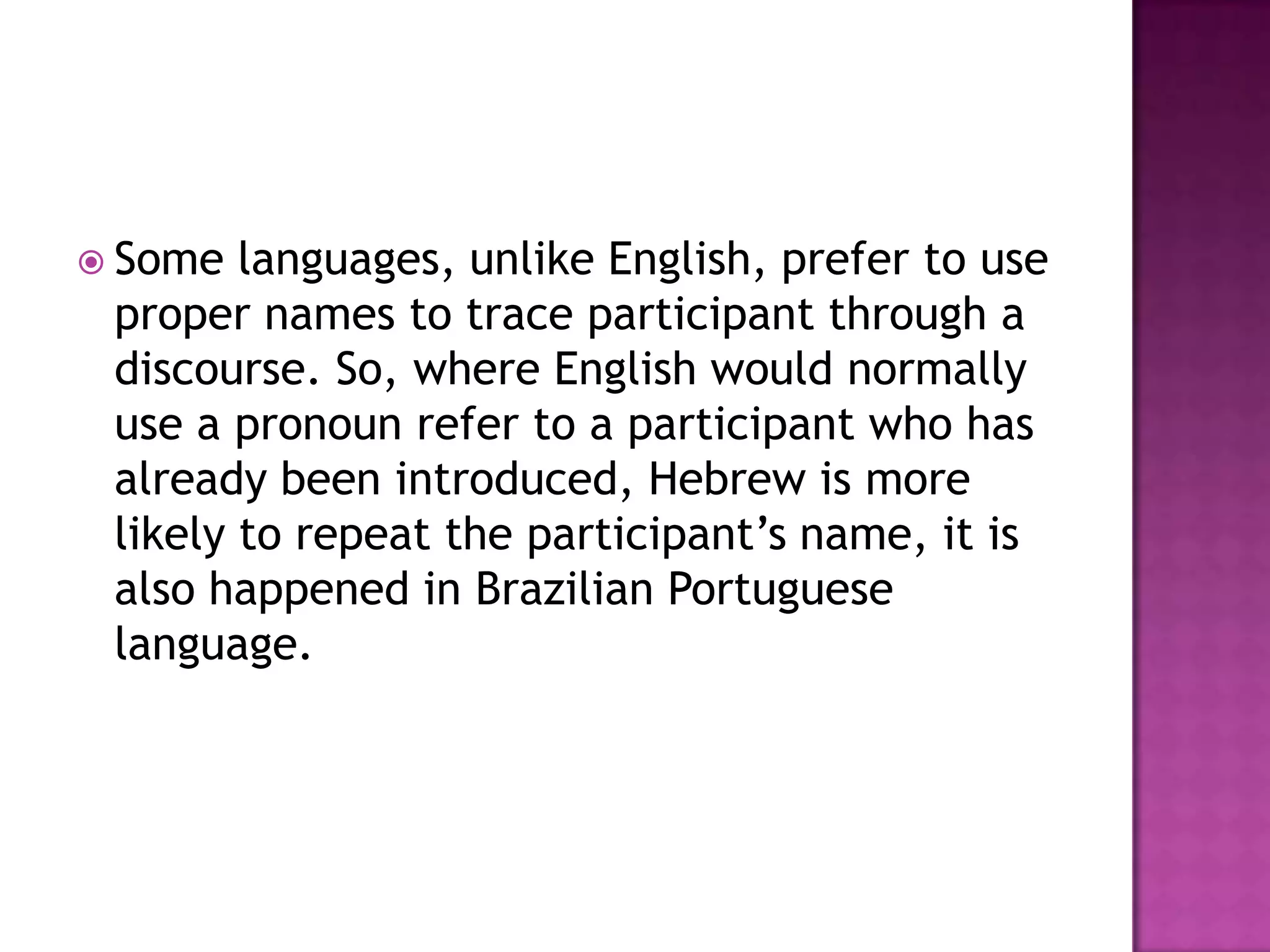  Some  languages, unlike English, prefer to use
 proper names to trace participant through a
 discourse. So, where English would normally
 use a pronoun refer to a participant who has
 already been introduced, Hebrew is more
 likely to repeat the participant‟s name, it is
 also happened in Brazilian Portuguese
 language.
 